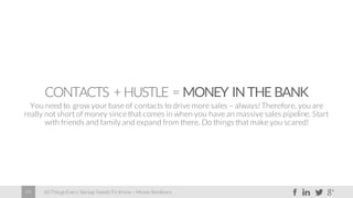 60 Things Every Startup Needs To Know – Moses Kemibaro29
CONTACTS + HUSTLE = MONEY INTHE BANK
You need to grow your base of contacts to drive more sales – always! Therefore, you are
really not short of money since that comes in when you have an massive sales pipeline. Start
with friends and family and expand from there. Do things that make you scared!
 