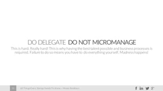 60 Things Every Startup Needs To Know – Moses Kemibaro30
DO DELEGATE DO NOT MICROMANAGE
This is hard. Really hard! Thisis why having the best talent possible and businessprocesses is
required. Failure to do so means you have to do everything yourself. Madnesshappens!
 