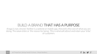 60 Things Every Startup Needs To Know – Moses Kemibaro32
BUILD A BRAND THAT HAS APURPOSE
A logo is not a brand. Neither is a website or mobile app. A brand is the core of what you are
doing. The raison d'etre or ‘the reason for being’. This is what will attract and retain your‘tribe’
of customers
 