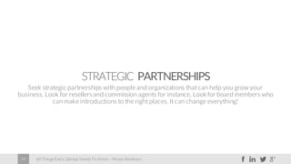 60 Things Every Startup Needs To Know – Moses Kemibaro34
STRATEGIC PARTNERSHIPS
Seek strategic partnerships with people and organizations that can help you grow your
business. Look for resellersand commission agents for instance. Lookfor board members who
can make introductions to the right places. It can change everything!
 
