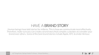 60 Things Every Startup Needs To Know – Moses Kemibaro35
HAVE A BRAND STORY
Human beings have told stories for millenia. Thisis how we communicate most effectively.
Therefore, make sure you can create a brand story that compels customers to consider your
brand over others. Some of the best brand stories include Apple, KFC & Under Armour.
 