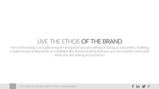 60 Things Every Startup Needs To Know – Moses Kemibaro36
LIVE THE ETHOS OF THE BRAND
Part of branding is actually living the thing that you are selling or doing as a business. Nothing
creates brand authenticity or credibility like demonstrating that you are one and the same with
what you are selling as a business
 