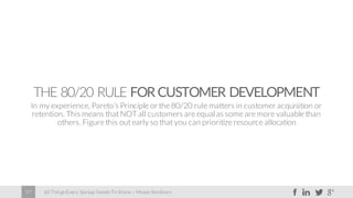 60 Things Every Startup Needs To Know – Moses Kemibaro37
THE 80/20 RULE FOR CUSTOMER DEVELOPMENT
In my experience, Pareto’s Principle or the 80/20 rule matters in customer acquisition or
retention. This means that NOT all customers are equal as some are more valuable than
others. Figure this out early so that you can prioritize resource allocation
 