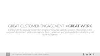 60 Things Every Startup Needs To Know – Moses Kemibaro38
GREAT CUSTOMER ENGAGEMENT =GREAT WORK
Contrary to the popular notion that great work creates a great customer, this works in the
opposite. A customer partnershipwhere there is a harmony of goals and efforts leads to great
work every time
 