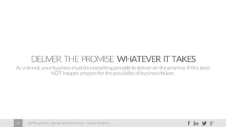 60 Things Every Startup Needs To Know – Moses Kemibaro39
DELIVER THE PROMISE WHATEVER IT TAKES
As a brand, your business must do everything possible to deliver on the promise. If this does
NOT happen prepare for the possibility of business failure.
 