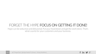 60 Things Every Startup Needs To Know – Moses Kemibaro40
FORGET THE HYPE FOCUS ON GETTING IT DONE!
Hype can be seductive and delusional. Put your head down and get the work done. That’s
what counts for your customersand your business.
 