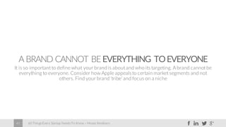 60 Things Every Startup Needs To Know – Moses Kemibaro42
A BRAND CANNOT BEEVERYTHING TOEVERYONE
It is so important to define what your brand is about and who its targeting. A brand cannot be
everything to everyone. Consider how Apple appealsto certain market segments and not
others. Find your brand ‘tribe’ and focus on a niche
 