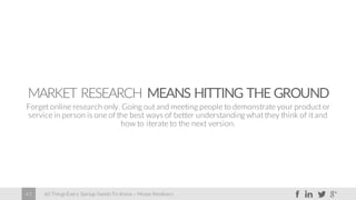 60 Things Every Startup Needs To Know – Moses Kemibaro43
MARKET RESEARCH MEANS HITTING THE GROUND
Forget online research only. Going out and meeting people to demonstrate your product or
service in person is one of the best ways of better understanding what they think of it and
how to iterate to the next version.
 