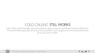 60 Things Every Startup Needs To Know – Moses Kemibaro44
COLD CALLING STILL WORKS
Cold calling, which literally meansknocking on doorsunannounced to get business still works.
This works well especially when you have qualified a sales target who can truly benefit from
what you have to offer.
 