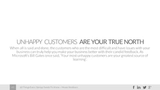 60 Things Every Startup Needs To Know – Moses Kemibaro45
UNHAPPY CUSTOMERS AREYOUR TRUENORTH
When all is said and done, the customers who are the most difficult and have issues with your
business can truly help you make your business better with their candid feedback. As
Microsoft’s Bill Gates once said, ‘Your most unhappy customers are your greatest source of
learning’.
 
