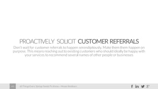 60 Things Every Startup Needs To Know – Moses Kemibaro46
PROACTIVELY SOLICIT CUSTOMER REFERRALS
Don’t wait for customer referrals to happen serendipitously. Make them them happen on
purpose. This means reaching out to existing customers who shouldideally be happy with
your services to recommend several names of other people or businesses
 