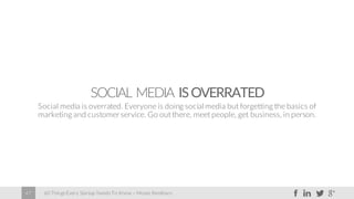 60 Things Every Startup Needs To Know – Moses Kemibaro47
SOCIAL MEDIA ISOVERRATED
Social media is overrated. Everyone is doing social media but forgetting the basics of
marketing and customerservice. Go out there, meet people, get business, in person.
 