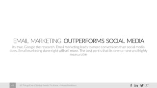 60 Things Every Startup Needs To Know – Moses Kemibaro48
EMAIL MARKETING OUTPERFORMS SOCIAL MEDIA
Its true. Google the research. Email marketing leads to more conversions than social media
does. Email marketing done right will sell more. The best part is that its one-on-one and highly
measurable
 