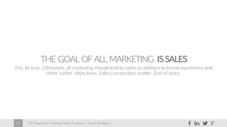 60 Things Every Startup Needs To Know – Moses Kemibaro49
THE GOAL OFALL MARKETING ISSALES
Yes. Its true. Ultimately, all marketing should lead to sales, in addition to brand awareness and
other ‘softer’ objectives. Sales conversions matter. End of story.
 