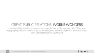 60 Things Every Startup Needs To Know – Moses Kemibaro50
GREAT PUBLIC RELATIONS WORKS WONDERS
In the digital age its still impressive to see how effective public relations still is.This means
engaging regularly with media to get your message out there on digital and traditional media
with a great story about your brand
 