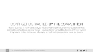60 Things Every Startup Needs To Know – Moses Kemibaro54
DON’T GET DISTRACTED BY THECOMPETITION
If your business is really solid andyou have something of value for your customers then
competition should not be your focus – your customers should be. Clients only leave when
they have a better option, not when you are delivering exceptional value for money
 