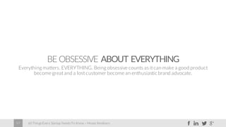 60 Things Every Startup Needs To Know – Moses Kemibaro57
BE OBSESSIVE ABOUT EVERYTHING
Everything matters. EVERYTHING. Being obsessive counts as itcan make a good product
become great and a lost customer become an enthusiastic brand advocate.
 