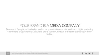 60 Things Every Startup Needs To Know – Moses Kemibaro58
YOUR BRAND IS A MEDIA COMPANY
True story. Every brand today is a media company that uses social mediaand digital marketing
channels to produce and distribute its brand content. RedBull is the best example out there
today.
 