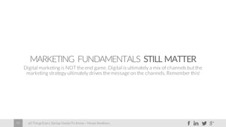 60 Things Every Startup Needs To Know – Moses Kemibaro59
MARKETING FUNDAMENTALS STILL MATTER
Digital marketing is NOT the end game. Digital is ultimately a mix of channels but the
marketing strategy ultimately drives the message on the channels. Remember this!
 