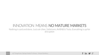 60 Things Every Startup Needs To Know – Moses Kemibaro9
INNOVATION MEANS NO MATURE MARKETS
Nothing is said and done. Just ask Uber, Safaricom, AirBNB & Tesla. Everything is up for
disruption
 