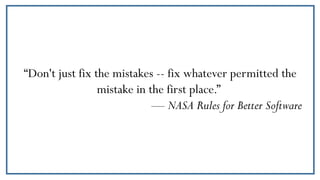 “Don't just fix the mistakes -- fix whatever permitted the
mistake in the first place.”
— NASA Rules for Better Software
 