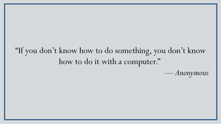 “If you don’t know how to do something, you don’t know
how to do it with a computer.”
— Anonymous
 