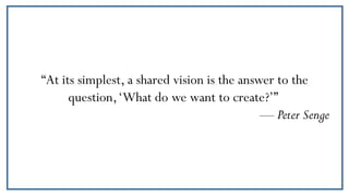 “At its simplest, a shared vision is the answer to the
question,‘What do we want to create?’”
— Peter Senge
 