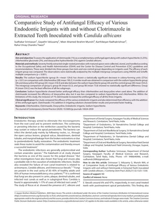 ORIGINAL RESEARCH
Comparative Study of Antifungal Efficacy of Various
Endodontic Irrigants with and without Clotrimazole in
Extracted Teeth Inoculated with Candida albicans
Sudhakar Srinivasan1
, Gayathri Velusamy2
, Meer Ahamed Ibrahim Munshi3
, Karthikeyan Radhakrishnan4
,
Rahul Vinay Chandra Tiwari5
Abstract​
Aimandobjective:To assess the application of clotrimazole (1%) as a complementary antifungal agent along with sodium hypochlorite (5.25%),
chlorhexidine gluconate (2%), and doxycycline hydrochloride (5%) against Candida albicans.
Materials and methods: Seventy freshly extracted single-rooted premolars with matured apices were collected, stored, and handled according
to the Occupational Safety and Health Administration (OSHA) and the Center for Disease Control and Prevention (CDC) guidelines and
recommendations. These were divided into three groups (two tests and one control group) depending on irrigants used. The efficacy of each
irrigant group was compared. The observations were statistically analyzed by the multiple intergroup comparisons using ANOVA and Scheffe
multiple comparisons (p < 0.001).
Results: The sodium hypochlorite (group IA—mean 129.6) has shown a statistically significant decrease in colony-forming units (CFUs)
(p < 0.01) on comparison with chlorhexidine [(IB) mean 190.2]. A similar result was obtained in comparison with the sodium hypochlorite group
(IA) and doxycycline HCl group [(IC) mean 318.4] and also between the sodium hypochlorite group (IA) and the control group [(III) mean 554.2].
The intragroup comparison of group II, group IIA (mean 63.3), and group IIB (mean 73.8) showed no statistically significant difference. Group
III (mean 554.2) was the least effective of all the subgroups.
Conclusion: Sodium hypochlorite showed better antifungal efficacy than chlorhexidine and doxycycline when used alone. The addition of
clotrimazole increased the efficiency of doxycycline also, but it was less compared to sodium hypochlorite and chlorhexidine. Within the
limitations of this study, the inclusion of 1% clotrimazole increased the antifungal efficacy of all the three irrigants.
Clinical significance: Our study compared the efficacy of the various endodontic irrigants and also determined their efficiency with the addition
of the antifungal agent. Clotrimazole (1%) addition in irrigating solutions showed better results and promoted faster healing.
Keywords: Chlorhexidine, Clotrimazole, Doxycycline, Endodontic irrigants, Sodium hypochlorite.
The Journal of Contemporary Dental Practice (2020): 10.5005/jp-journals-10024-2939
Introduction​
Endodontic therapy aimed to eliminate the microorganisms
from the root canal and to prevent reinfection. The continuing
or persisting infection or the reinfection caused by the bacteria
may sustain or induce the apical periodontitis. The bacteria can
infect the dental pulp mainly by following routes, i.e., through
the open carious lesions, gingival sulcus, bloodstream, dentinal
tubules, and marginal leakage from the broken restorations or due
to postendodontic faulty restoration. The endodontic treatment
seals these routes to avoid the contamination and thereby ensure
a successful treatment.1
The endodontic infections are generally polymicrobial and
contain anaerobic species.1
The Kakehashi et al. study showed
the bacteria as one of the causes for the pulpal disease.2
But
other investigations have also shown that fungi and viruses play
a probable role in the causation of endodontic infections. Studies
also revealed the failure of root canal treatment is related to
actinomyces, Candida albicans, and Enterococcus faecalis.1–3
Fungi
are present in the oral cavity of 30–45% of healthy adults and
95% of human immunodeficiency virus patients.4,5
It is confirmed
that fungi are also present in caries, plaque, dentinal tubules, and
infected root canals as well as in subgingival flora. Candida is
found in approximately 1–17% of cases of infected root canals.6–8
The study of Rocas et al. showed the presence of C. albicans and
E. faecalis around 6% and 47%, respectively, in root canal treated
teeth with posttreatment apical periodontitis. This finding also
1
Department of Dental Surgery, Karpagam Faculty of Medical Sciences
and Research, Coimbatore, Tamil Nadu, India
2
Department of Endodontics, Sri Ramakrishna Dental College and
Hospital, Coimbatore, Tamil Nadu, India
3
Department of Oral and Maxillofacial Surgery, Sri Ramakrishna Dental
College and Hospital, Coimbatore, Tamil Nadu, India
4
Department of Pedodontics, Sri Ramakrishna Dental College and
Hospital, Coimbatore, Tamil Nadu, India
5
Department of Oral and Maxillofacial Surgery, Narsinbhai Patel Dental
College and Hospital, Sankalchand Patel University, Visnagar, Gujarat,
India
Corresponding Author: Sudhakar Srinivasan, Department of Dental
Surgery, Karpagam Faculty of Medical Sciences and Research,
Coimbatore, Tamil Nadu, India, Phone: +91 9486646966, e-mail:
sudhamdc2006@gmail.com
How to cite this article: Srinivasan S, Velusamy G, Munshi MAI, et
al. Comparative Study of Antifungal Efficacy of Various Endodontic
Irrigants with and without Clotrimazole in Extracted Teeth Inoculated
with Candida albicans. J Contemp Dent Pract 2020;21(12):1325–1330.
Source of support: Nil
Conflict of interest: None
© Jaypee Brothers Medical Publishers. 2020 Open Access This article is distributed under the terms of the Creative Commons Attribution 4.0 International License
(https://creativecommons.org/licenses/by-nc/4.0/),whichpermitsunrestricteduse,distribution,andnon-commercialreproductioninanymedium,providedyougive
appropriatecredittotheoriginalauthor(s)andthesource,providealinktotheCreativeCommonslicense,andindicateifchangesweremade.TheCreativeCommons
Public Domain Dedication waiver (http://creativecommons.org/publicdomain/zero/1.0/) applies to the data made available in this article, unless otherwise stated.
 
