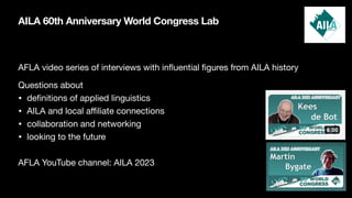 AILA 60th Anniversary World Congress Lab
AFLA video series of interviews with in
fl
uential
fi
gures from AILA history
Questions about
• de
fi
nitions of applied linguistics
• AILA and local a
ffi
liate connections
• collaboration and networking
• looking to the future
AFLA YouTube channel: AILA 2023
 
