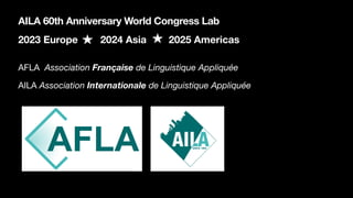 2023 Europe 2024 Asia 2025 Americas
AILA 60th Anniversary World Congress Lab
AFLA Association Française de Linguistique Appliquée
AILA Association Internationale de Linguistique Appliquée
 