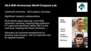 AILA 60th Anniversary World Congress Lab
Landmark moments - AILA papers, keynotes
Signi
fi
cant research collaborations
AILA stories about dancing, committee
protocols, camping, ongoing data collection
(17 years and counting), taking TBLT to the
next level, meeting the mayor, feminism …
Advocacy for humanist perspectives on
diversity and inclusion, with an important role
for applied linguists
Video
Editing
Justine
Lascar
Sofiane
Doulfaquar
ENS Lyon
 