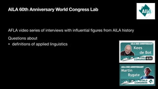 AILA 60th Anniversary World Congress Lab
AFLA video series of interviews with in
fl
uential
fi
gures from AILA history
Questions about
• de
fi
nitions of applied linguistics
 