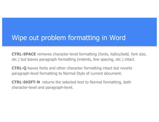 Wipe out problem formatting in Word
CTRL-SPACE removes character-level formatting (fonts, italics/bold, font size,
etc.) but leaves paragraph formatting (indents, line spacing, etc.) intact.
CTRL-Q leaves fonts and other character formatting intact but reverts
paragraph-level formatting to Normal Style of current document.
CTRL-SHIFT-N returns the selected text to Normal formatting, both
character-level and paragraph-level.
 