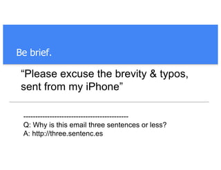 Be brief.
“Please excuse the brevity & typos,
sent from my iPhone”
--------------------------------------------
Q: Why is this email three sentences or less?
A: http://three.sentenc.es
 