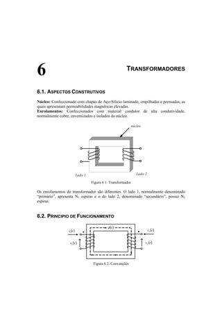 6 TRANSFORMADORES 
6.1. ASPECTOS CONSTRUTIVOS 
Núcleo: Confeccionado com chapas de Aço-Silicio laminado, empilhadas e prensadas, as 
quais apresentam permeabilidades magnéticas elevadas. 
Enrolamentos: Confeccionados com material condutor de alta condutividade, 
normalmente cobre, envernizados e isolados do núcleo. 
núcleo 
Lado 1 Lado 2 
Figura 6 1. Transformador 
Os enrolamentos do transformador são diferentes. O lado 1, normalmente denominado 
“primário”, apresenta N1 espiras e o do lado 2, denominado “secundário”, possui N2 
espiras. 
6.2. PRINCIPIO DE FUNCIONAMENTO 
φ (t) 
i (t) 1 
v (t) 1 
i (t) 2 
v (t) 2 
• • 
Figura 6 2. Convenções 
 