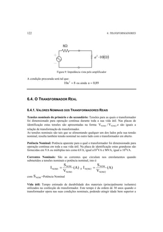 122 6. TRANSFORMADORES 
8Ω 
a2 ⋅10(Ω) 
Figura 9: Impedância vista pelo amplificador 
A condição procurada será tal que: 
10a 2 = 8 ou ainda a = 0,89 
6.4. O TRANSFORMADOR REAL 
6.4.1. VALORES NOMINAIS DOS TRANSFORMADORES REAIS 
Tensões nominais do primário e do secundário: Tensões para as quais o transformador 
foi dimensionado para operação contínua durante toda a sua vida útil. Nas placas de 
identificação estas tensões são apresentadas na forma NOM1 NOM2 V /V e são iguais a 
relação de transformação do transformador. 
As tensões nominais são tais que se alimentando qualquer um dos lados pela sua tensão 
nominal, resulta também tensão nominal no outro lado com o transformador em aberto. 
Potência Nominal: Potência aparente para a qual o transformador foi dimensionado para 
operação contínua em toda a sua vida útil. Na placa de identificação estas grandezas são 
fornecidas em VA ou múltiplas tais como kVA, igual a103VA e MVA, igual a 106VA. 
Correntes Nominais: São as correntes que circulam nos enrolamentos quando 
submetidos a tensões nominais e potência nominal, isto é: 
S 
= (A) 
e (A) 
NOM1 S 
V 
I 
NOM 
NOM1 
V 
I 
NOM 
NOM2 
NOM2 = 
com NOM S =Potência Nominal 
Vida útil: Tempo estimado de durabilidade dos materiais (principalmente isolantes) 
utilizados na confecção do transformador. Este tempo é da ordem de 30 anos quando o 
transformador opera nas suas condições nominais, podendo atingir idade bem superior a 
 