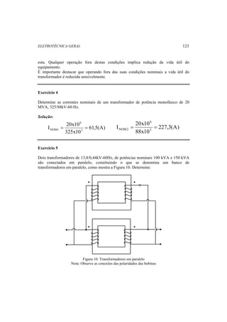 ELETROTÉCNICA GERAL 123 
esta. Qualquer operação fora destas condições implica redução da vida útil do 
equipamento. 
É importante destacar que operando fora das suas condições nominais a vida útil do 
transformador é reduzida sensivelmente. 
Exercício 4 
Determine as correntes nominais de um transformador de potência monofásico de 20 
MVA, 325/88kV-60 Hz. 
Solução: 
I 20x103 
= = 61,5(A) 
227,3(A) 
NOM1 6 
I 20x10 3 
325x10 
88x10 
6 
NOM2 = = 
Exercício 5 
Dois transformadores de 13,8/0,44kV-60Hz, de potências nominais 100 kVA e 150 kVA 
são conectados em paralelo, constituindo o que se denomina um banco de 
transformadores em paralelo, como mostra a Figura 10. Determine: 
• 
• 
• 
• 
Figura 10: Transformadores em paralelo 
Nota: Observe as conexões das polaridades das bobinas 
 