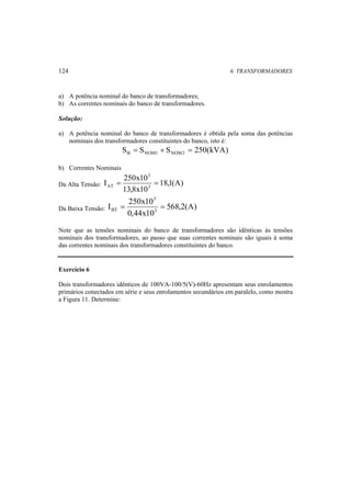124 6. TRANSFORMADORES 
a) A potência nominal do banco de transformadores; 
b) As correntes nominais do banco de transformadores. 
Solução: 
a) A potência nominal do banco de transformadores é obtida pela soma das potências 
nominais dos transformadores constituintes do banco, isto é: 
S S S 250(kVA) B NOM1 NOM2 = + = 
b) Correntes Nominais 
Da Alta Tensão: 18,1(A) 
I 250x103 
13,8x10 
3 
AT = = 
3 
I 250x10 3 
Da Baixa Tensão: 568,2(A) 
BT = = 
0,44x10 
Note que as tensões nominais do banco de transformadores são idênticas às tensões 
nominais dos transformadores, ao passo que suas correntes nominais são iguais à soma 
das correntes nominais dos transformadores constituintes do banco. 
Exercício 6 
Dois transformadores idênticos de 100VA-100/5(V)-60Hz apresentam seus enrolamentos 
primários conectados em série e seus enrolamentos secundários em paralelo, como mostra 
a Figura 11. Determine: 
 