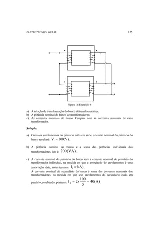ELETROTÉCNICA GERAL 125 
• 
• 
• 
• 
Figura 11: Exercício 6 
a) A relação de transformação do banco de transformadores; 
b) A potência nominal do banco de transformadores; 
c) As correntes nominais do banco. Compare com as correntes nominais de cada 
transformador. 
Solução: 
a) Como os enrolamentos do primário estão em série, a tensão nominal do primário do 
banco resultará: V 200(V) 1 = . 
b) A potência nominal do banco é a soma das potências individuais dos 
transformadores, isto é: 200(VA) . 
c) A corrente nominal do primário do banco será a corrente nominal do primário do 
transformador individual, na medida em que a associação do enrolamentos é uma 
associação série, assim teremos: I 1(A) 1 = . 
A corrente nominal do secundário do banco é soma das correntes nominais dos 
transformadores, na medida em que seus enrolamentos do secundário estão em 
paralelo, resultando, portanto: 40(A) 
I 2x 100 2 = = . 
5 
 
