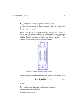 ELETROTÉCNICA GERAL 127 
MAX B : Amplitude do campo magnético senoidal (Wb/m2); 
n: Coeficiente que depende de MAX B , atingindo valores de 1,6 a 1,7 para 
MAX B de 1,2 a 1,4 Wb/m2. 
Perdas Foucault: Este tipo de perdas no núcleo ferromagnético é oriundo do 
fato de que este material é também um bom condutor. Assim sendo, um 
campo magnético variável no tempo, presente neste meio condutor, induz 
correntes elétricas em forma de anéis, como mostra a Figura 12. Tais 
correntes elétricas dão origem a Perdas Joule no núcleo. 
Figura 12 – Correntes Induzidas – Perdas Foucault 
Pode-se demonstrar do eletromagnetismo que as perdas Foucault são dadas 
por: 
2 
F 2 MAX P = K Vol(ef B ) (6.8) 
na qual: 
2 K : Coeficiente que depende da condutividade do material; 
Vol: Volume ativo do núcleo (m3); 
e : Espessura da chapa (m); 
 