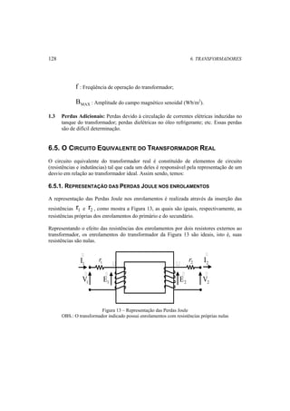 128 6. TRANSFORMADORES 
f : Freqüência de operação do transformador; 
MAX B : Amplitude do campo magnético senoidal (Wb/m2). 
1.3 Perdas Adicionais: Perdas devido à circulação de correntes elétricas induzidas no 
tanque do transformador; perdas dielétricas no óleo refrigerante; etc. Essas perdas 
são de difícil determinação. 
6.5. O CIRCUITO EQUIVALENTE DO TRANSFORMADOR REAL 
O circuito equivalente do transformador real é constituído de elementos de circuito 
(resistências e indutâncias) tal que cada um deles é responsável pela representação de um 
desvio em relação ao transformador ideal. Assim sendo, temos: 
6.5.1. REPRESENTAÇÃO DAS PERDAS JOULE NOS ENROLAMENTOS 
A representação das Perdas Joule nos enrolamentos é realizada através da inserção das 
resistências 1 r e 2 r , como mostra a Figura 13, as quais são iguais, respectivamente, as 
resistências próprias dos enrolamentos do primário e do secundário. 
Representando o efeito das resistências dos enrolamentos por dois resistores externos ao 
transformador, os enrolamentos do transformador da Figura 13 são ideais, isto é, suas 
resistências são nulas. 
 
1 I 
 
2 I 
r1   r2 
 
 
E 
E 
1 1 2 2 VV 
 
Figura 13 – Representação das Perdas Joule 
OBS.: O transformador indicado possui enrolamentos com resistências próprias nulas 
 