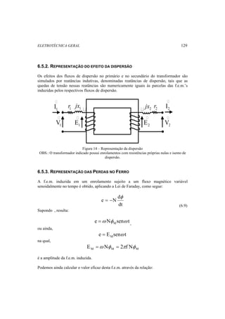 ELETROTÉCNICA GERAL 129 
6.5.2. REPRESENTAÇÃO DO EFEITO DA DISPERSÃO 
Os efeitos dos fluxos de dispersão no primário e no secundário do transformador são 
simulados por reatâncias indutivas, denominadas reatâncias de dispersão, tais que as 
quedas de tensão nessas reatâncias são numericamente iguais às parcelas das f.e.m.’s 
induzidas pelos respectivos fluxos de dispersão. 
 
1 I 
 
2 I 
r1 1 r2 jx 2 jx   
 
 
E 
E 
1 1 2 2 VV 
 
Figura 14 – Representação da dispersão 
OBS.: O transformador indicado possui enrolamentos com resistências próprias nulas e isento de 
dispersão. 
6.5.3. REPRESENTAÇÃO DAS PERDAS NO FERRO 
A f.e.m. induzida em um enrolamento sujeito a um fluxo magnético variável 
senoidalmente no tempo é obtido, aplicando a Lei de Faraday, como segue: 
d 
dt 
e N 
φ 
= − 
(6.9) 
Supondo , resulta: 
e N sen t M =ω φ ω , 
ou ainda, 
e E sen t M = ω 
na qual, 
M M M E =ω Nφ = 2πf Nφ 
é a amplitude da f.e.m. induzida. 
Podemos ainda calcular o valor eficaz desta f.e.m. através da relação: 
 