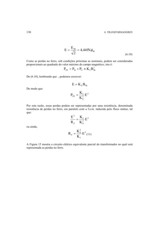 130 6. TRANSFORMADORES 
E = E = φ 
M 
M 4,44fN 
2 
(6.10) 
Como as perdas no ferro, sob condições próximas as nominais, podem ser consideradas 
proporcionais ao quadrado do valor máximo do campo magnético, isto é: 
2 
FE H F f M P = P + P ≈ K B 
De (6.10), lembrando que , podemos escrever: 
E M E = K B 
De modo que: 
2 
P = K 
f 
E 
FE 2 
E 
K 
Por esta razão, essas perdas podem ser representadas por uma resistência, denominada 
resistência de perdas no ferro, em paralelo com a f.e.m. induzida pelo fluxo mútuo, tal 
que: 
2 
f 
2 
E 
2 
E = 
F 
E 
K 
K 
R 
ou ainda, 
R = K 2 
(11) 
2 
E 
F E 
f 
K 
A Figura 15 mostra o circuito elétrico equivalente parcial do transformador no qual está 
representada as perdas no ferro. 
 