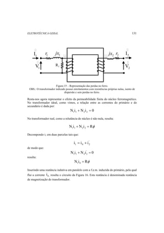 ELETROTÉCNICA GERAL 131 
 
1 I 
 
2 I 
1 V 
r1 1 r2 jx 2 jx  
2 V 
 
f R 
Figura 15 – Representação das perdas no ferro. 
OBS.: O transformador indicado possui enrolamentos com resistências próprias nulas, isento de 
dispersão e sem perdas no ferro. 
Resta-nos agora representar o efeito da permeabilidade finita do núcleo ferromagnético. 
No transformador ideal, como vimos, a relação entre as correntes do primário e do 
secundário é dada por: 
N i N i 0 1 1 2 2 + = 
No transformador real, como a relutância do núcleo é não nula, resulta: 
N i N i Rφ 1 1 2 2 + = 
Decompondo i1 em duas parcelas tais que: 
' 
1 0 2 i = i + i 
de modo que: 
N i N i' 0 
1 1 2 2 + = 
resulta: 
N i Rφ 1 0 = 
Inserindo uma reatância indutiva em paralelo com a f.e.m. induzida do primário, pela qual 
flui a corrente 0 i , resulta o circuito da Figura 16. Esta reatância é denominada reatância 
de magnetização do transformador. 
 