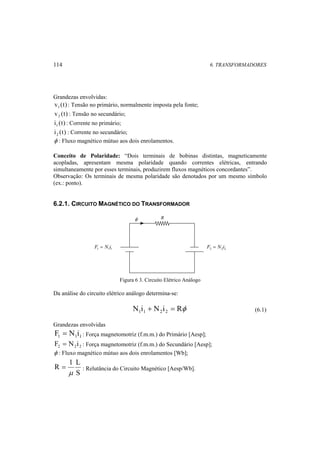 114 6. TRANSFORMADORES 
Grandezas envolvidas: 
v (t) 1 : Tensão no primário, normalmente imposta pela fonte; 
v (t) 2 : Tensão no secundário; 
i (t) 1 : Corrente no primário; 
i (t) 2 : Corrente no secundário; 
φ : Fluxo magnético mútuo aos dois enrolamentos. 
Conceito de Polaridade: “Dois terminais de bobinas distintas, magneticamente 
acopladas, apresentam mesma polaridade quando correntes elétricas, entrando 
simultaneamente por esses terminais, produzirem fluxos magnéticos concordantes”. 
Observação: Os terminais de mesma polaridade são denotados por um mesmo símbolo 
(ex.: ponto). 
6.2.1. CIRCUITO MAGNÉTICO DO TRANSFORMADOR 
2 2 2 F = N i 
φ 
1 1 1 F = N i 
R 
Figura 6 3. Circuito Elétrico Análogo 
Da análise do circuito elétrico análogo determina-se: 
N i N i Rφ 1 1 2 2 + = (6.1) 
Grandezas envolvidas 
1 1 1 F = N i: Força magnetomotriz (f.m.m.) do Primário [Aesp]; 
2 2 2 F = N i : Força magnetomotriz (f.m.m.) do Secundário [Aesp]; 
φ : Fluxo magnético mútuo aos dois enrolamentos [Wb]; 
R 1 L 
= : Relutância do Circuito Magnético [Aesp/Wb]. 
S 
μ 
 