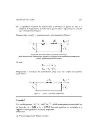 ELETROTÉCNICA GERAL 133 
b) A impedância resultante do paralelo entre a resistência de perdas no ferro e a 
reatância de magnetização é muito maior que as demais impedâncias do circuito 
equivalente do transformador. 
Podemos então conceber os seguintes circuitos equivalentes simplificados: 
 
1 I 
 
' I2 
2 I a = 
1 V 
2 aV 
Rcc Xcc j 
Figura 18 – Circuito elétrico equivalente simplificado 
OBS.: Neste circuito considera-se a impedância de magnetização infinitamente maior que as 
demais impedâncias do transformador 
Na qual: 
2 
2 
CC 1 R = r + a r 
2 
2 
CC 1 X = x + a x 
Desprezando as resistências dos enrolamentos, chega-se ao mais simples dos circuitos 
equivalentes: 
 
' I2 
2 I a = 
 
1 I 
1 V 
2 aV 
Xcc j 
Figura 19 – Circuito Equivalente simplificado 
Exercício 7 
Um transformador de 150 kVA – 6.600/380 (V) – 60 Hz apresenta as seguintes reatâncias 
de dispersão: x = 12Ω 1 e x = 0,04Ω 2 . Para este problema, as resistências e a 
impedância de magnetização podem ser desprezadas. 
Determinar: 
a) O circuito equivalente do transformador. 
 