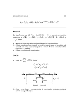 ELETROTÉCNICA GERAL 135 
 =   = + − = − 
V Z .I (0,8 j0,6).(365e j40,36 ) 365e j3,5 (V) 
2 L L 
Exercício 8 
Um transformador de 250 kVA – 13,8/0.44 kV – 60 Hz, apresenta os seguintes 
parâmetros: r = 3Ω 1 , x = 30Ω 1 , r = 3mΩ 2 , x = 0,031Ω 2 , R = 90kΩ F e 
X = 20kΩ m . 
a) Desenhe o circuito equivalente deste transformador refletido ao primário; 
b) Calcular a tensão da fonte conectada ao primário, sabendo-se que no secundário está 
conectada uma carga que absorve a potência nominal sob tensão nominal com fator 
de potência 0,8 indutivo; 
c) Calcular o rendimento do transformador. 
Solução: 
a = 13,8 = resulta: 
a) Sendo 31,36 
0,44 
' 2 
2 
r = a r = 3,0Ω 2 
x = a x = 30,5Ω 2 
2 '2 
3 j30 j30,5 3 
 
j20.000 
 o I 
90.000 
 
1 I 
1 V 
p I 
 
m I 
 
' 
2 I 
  
' 
2 2 V = aV 
Figura 22 – Exercício 8 
b) Como a carga absorve a potência nominal do transformador sob tensão nominal, a 
corrente na carga é dada por: 
 
