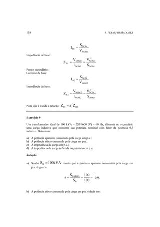 138 6. TRANSFORMADORES 
NOM 
B1 V 
NOM1 
S 
I = 
Impedância de base: 
2 
NOM1 
NOM 
V 
Z = NOM1 
= 
B1 S 
NOM1 
V 
I 
Para o secundário: 
Corrente de base: 
NOM 
I = S 
B2 V 
NOM2 
Impedância de base: 
2 
NOM2 
NOM 
Z = V NOM2 
= 
B2 S 
NOM2 
V 
I 
2 
B1 Z = a Z 
Note que é válida a relação: B2 
Exercício 9 
Um transformador ideal de 100 kVA – 220/6600 (V) – 60 Hz, alimenta no secundário 
uma carga indutiva que consome sua potência nominal com fator de potência 0,7 
indutivo. Determine: 
a) A potência aparente consumida pela carga em p.u.; 
b) A potência ativa consumida pela carga em p.u.; 
c) A impedância da carga em p.u.; 
d) A impedância da carga refletida no primário em p.u. 
Solução: 
a) Sendo S 100kVA B = resulta que a potência aparente consumida pela carga em 
p.u. é igual a: 
1p.u. 
100 
= CARGA = = 
100 
S 
S 
s 
B 
b) A potência ativa consumida pela carga em p.u. é dada por: 
 