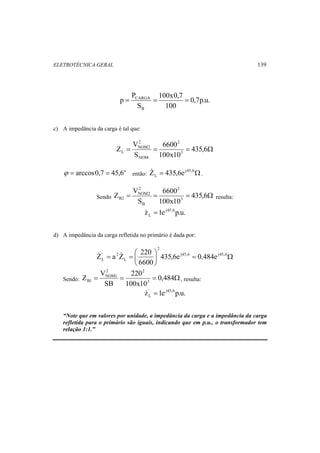 ELETROTÉCNICA GERAL 139 
0,7p.u. 
100x0,7 
= CARGA = = 
100 
S 
p P 
B 
c) A impedância da carga é tal que: 
2 
NOM2 
Z V 6600 
3 
= = = 435,6Ω 
100x10 
S 
2 
NOM 
L 
L Z 435,6e . 
então: = j45,6Ω 
2 
NOM2 
ϕ = arccos0,7 = 45,6o 
Z V 6600 
3 
Sendo = = = 435,6Ω 
B2 resulta: 
100x10 
S 
2 
B 
z 1e j45,6p.u. 
L  = 
d) A impedância da carga refletida no primário é dada por: 
Z a Z 220 
= = ⎛ ⎞ 
j45,6 j45,6 
' 2 
L 435,6e 0,484e 
Ω = ⎟⎠ 
⎜⎝ 
2 
L 
6600 
2 2 
NOM1 
Z V 220 
3 
Sendo: = = = 0,484Ω 
B1 , resulta: 
100x10 
SB 
z' 1e j45,6p.u. 
L  = 
“Note que em valores por unidade, a impedância da carga e a impedância da carga 
refletida para o primário são iguais, indicando que em p.u., o transformador tem 
relação 1:1.” 
 