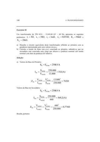 140 6. TRANSFORMADORES 
Exercício 10 
Um transformador de 250 kVA – 13,8/0.44 kV – 60 Hz, apresenta os seguintes 
parâmetros: r = 3Ω 1 , x = 30Ω 1 , r = 3mΩ 2 , x = 0,031Ω 2 , R = 90kΩ F e 
X = 20kΩ m . 
a) Desenhe o circuito equivalente deste transformador refletido ao primário com as 
grandezas representadas pelo seus valores em p.u.; 
b) Calcular a tensão da fonte (em p.u.) conectada ao primário, sabendo-se que no 
secundário está conectada uma carga que absorve a potência nominal sob tensão 
nominal com fator de potência 0,8 indutivo; 
Solução: 
a) Valores de Base do Primário: 
S S 250kVA B NOM = = 
18,1(A) 
250.000 
B1 = = = 
13.800 
I S 
V 
NOM 
NOM1 
13.800 
2 
NOM1 
V 
Z V 
= = = = 762Ω 
250.000 
S 
I 
2 
NOM 
NOM1 
NOM1 
B1 
Valores de Base do Secundário: 
S S 250kVA B NOM = = 
568,2(A) 
250.000 
B2 = = = 
440 
I S 
V 
NOM 
NOM2 
440 
2 
NOM2 
V 
Z V 
= = = = 0,774Ω 
250.000 
S 
I 
2 
NOM 
NOM2 
NOM2 
B2 
Resulta, portanto: 
 